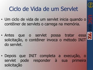 Ciclo de Vida de um Servlet
• Um ciclo de vida de um servlet inicia quando o
contêiner de servlets o carrega na memória.
• Antes que o servlet possa tratar essa
solicitação, o contêiner invoca o método INIT
do servlet.
• Depois que INIT completa a execução, o
servlet pode responder à sua primeira
solicitação
 