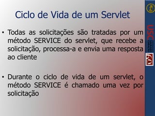 Ciclo de Vida de um Servlet
• Todas as solicitações são tratadas por um
método SERVICE do servlet, que recebe a
solicitação, processa-a e envia uma resposta
ao cliente
• Durante o ciclo de vida de um servlet, o
método SERVICE é chamado uma vez por
solicitação
 