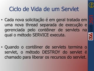 Ciclo de Vida de um Servlet
• Cada nova solicitação é em geral tratada em
uma nova thread separada de execução e
gerenciada pelo contêiner de servlets na
qual o método SERVICE executa.
• Quando o contêiner de servlets termina o
servlet, o método DESTROY do servlet é
chamado para liberar os recursos do servlet.
 