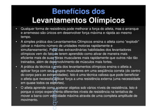 RiccardoRambo
Benefícios dos
Levantamentos Olímpicos
• Qualquer forma de resistência pode melhorar a força do atleta, mas o arranque
e arremesso são únicos em desenvolver força máxima e rápida ao mesmo
tempo.
• A simples prática dos Levantamentos Olímpicos ensina o atleta como “explodir”
(ativar o máximo número de unidades motoras rapidamente e
simultaneamente). Parte das extraordinárias habilidades dos levantadores
olímpicos vem do fato de terem aprendido como ativar de maneira mais
eficiente mais de suas fibras musculares mais rapidamente que outros não tão
treinados, além de desenvolvimento de músculos mais fortes.
• A prática da técnica correta dos levantamentos olímpicos ensina o atleta a
aplicar força com seus grupos musculares em uma seqüência correta (do centro
do corpo para as extremidades). Isto é uma técnica valiosa que pode beneficiar
o atleta que necessita aplicar força a uma resistência externa (uma necessidade
em quase todos os esportes).
• O atleta aprende como acelerar objetos sob vários níveis de resistência. Isto é
porque o corpo experimenta diferentes níveis de resistência na tentativa de
mover a barra com velocidade máxima através de uma completa amplitude de
movimento.
RiccardoRambo
 