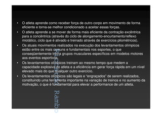 RiccardoRambo
• O atleta aprende como receber força de outro corpo em movimento de forma
eficiente e torna-se melhor condicionado a aceitar essas forças.
• O atleta aprende a se mover de forma mais eficiente da contração excêntrica
para a concêntrica (através do ciclo de alongamento-encurtamento/reflexo
miotático, ciclo que é ativado e treinado através de exercícios pliométricos).
• Os atuais movimentos realizados na execução dos levantamentos olímpicos
estão entre os mais comuns e fundamentais nos esportes, o que
conseqüentemente treina grupos musculares específicos em modelos motores
aos eventos esportivos.
• Os levantamentos olímpicos treinam ao mesmo tempo que medem a
capacidade explosiva do atleta e a eficiência em gerar força rápida em um nível
elevado mais do que qualquer outro exercício.
• Os levantamentos olímpicos são legais e “engraçados” de serem realizados,
constituindo uma ferramenta importante na variação de treinos e no aumento da
motivação, o que é fundamental para elevar a performance de um atleta.
RiccardoRambo
 