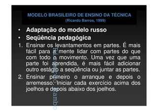 RiccardoRambo
MODELO BRASILEIRO DE ENSINO DA TÉCNICA
(Ricardo Barros, 1999)
• Adaptação do modelo russo
• Seqüência pedagógica
1. Ensinar os levantamentos em partes. É mais
fácil para a mente lidar com partes do que
com todo o movimento. Uma vez que uma
parte foi aprendida, é mais fácil adicionar
outro estágio a seqüência ou juntar as partes.
2. Ensinar primeiro o arranque e depois o
arremesso. Iniciar cada exercício acima dos
joelhos e depois abaixo dos joelhos.
RiccardoRambo
 