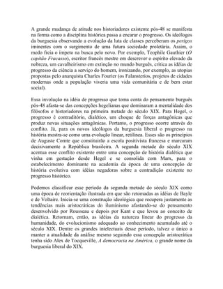 A grande mudança de atitude nos historiadores existente pós-48 se manifesta
na forma como a disciplina histórica passa a encarar o progresso. Os ideólogos
da burguesia observando a evolução da luta de classes perceberam os perigos
iminentes com o surgimento de uma futura sociedade proletária. Assim, o
medo freia o ímpeto na busca pelo novo. Por exemplo, Teophile Gauthier (O
capitão Fracasso), escritor francês mestre em descrever o espírito elevado da
nobreza, um cavalheirismo em extinção no mundo burguês, critica as idéias de
progresso da ciência a serviço do homem, ironizando, por exemplo, as utopias
propostas pelo anarquista Charles Fourier (os Falansterios, projetos de cidades
modernas onde a população viveria uma vida comunitária e de bem estar
social).

Essa involução na idéia de progresso que toma conta do pensamento burguês
pós-48 afasta-se das concepções hegelianas que dominaram a mentalidade dos
filósofos e historiadores na primeira metade do século XIX. Para Hegel, o
progresso é contraditório, dialético, um choque de forças antagônicas que
produz novas situações antagônicas. Portanto, o progresso ocorre através do
conflito. Já, para os novos ideólogos da burguesia liberal o progresso na
história mostra-se como uma evolução linear, retilínea. Esses são os princípios
de Auguste Comte que constituirão a escola positivista francesa e marcaram
decisivamente a República brasileira. A segunda metade do século XIX
acentua esse conflito existente entre uma concepção de história dialética que
vinha em gestação desde Hegel e se consolida com Marx, para o
estabelecimento dominante na academia da época de uma concepção de
história evolutiva com idéias negadoras sobre a contradição existente no
progresso histórico.

Podemos classificar esse período da segunda metade do século XIX como
uma época de reorientação ilustrada em que são retomadas as idéias de Bayle
e de Voltaire. Inicia-se uma construção ideológica que recupera justamente as
tendências mais aristocráticas do iluminismo afastando-se do pensamento
desenvolvido por Rousseau e depois por Kant e que levou ao conceito de
dialética. Retornam, então, as idéias da natureza linear do progresso da
humanidade, do evolucionismo adequado ao conhecimento acumulado até o
século XIX. Dentre os grandes intelectuais desse período, talvez o único a
manter a atualidade da análise mesmo seguindo essa concepção aristocrática
tenha sido Alex de Tocqueville, A democracia na América, o grande nome da
burguesia liberal do XIX.
 