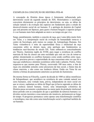 EXEMPLOS DA CONCEPÇÃO DE HISTÓRIA PÓS-48

A concepção de História dessa época é fortemente influenciada pelo
darwinismo social da segunda metade do XIX. Historiadores e sociólogos
convertem diretamente os princípios do darwinismo, ou seja, as idéias da
seleção natural e da evolução das espécies em fundamento para o estudo do
desenvolvimento social do ser humano. É a apologia do domínio do Capital
que está presente em Spencer, para quem o homem burguês é superior porque
é o ser humano mais bem adaptado ao meio e ao tempo em que vive.

Surge, paralelamente, também o conceito de raça, que é uma idéia muito forte
em Taine, e a interpretação racial da evolução da humanidade torna-se o
centro da Sociologia, pelo menos no campo da Antropologia Humana. Em
Taine vislumbra-se o mito da superioridade física e intelectual da raça
caucasiana sobre as demais raças, uma apologia que fundamentou as
tendências nazi-fascistas do século XX. Taine embasou-se conceitualmente
em Thierry, iluminista inglês do XVIII, para negar a existência do conflito
marxista de luta de classes em uma sociedade que está em vias de tornar-se
global, interpretando os conflitos humanos como sendo conflitos entre raças.
Assim, procurou provar a superioridade da raça caucasiana uma vez que foi a
raça que estabeleceu o domínio econômico sobre todo o planeta. Porém, Taine
esqueceu-se que mesmo para Thierry, escrevendo 100 anos antes, a luta de
raças era entendida somente como precursora da luta social, a futura luta de
classe marxista, e não como sua instância última. Então em Taine há um
retorno a formas de pensamento anteriores ao período do iluminismo.

Da mesma forma na Filosofia, a partir da década de 1880 as idéias metafísicas
de Schopenhauer, que acreditava na existência de uma vontade natural nos
seres humanos, uma vontade inata, prévia, independente do meio social em
que se cresce, suplantam as idéias de Hegel que já havia superado as idéias de
uma essência natural humana. Assim, uma interpretação a-histórica da
História passa novamente a predominar na maior parte da produção intelectual
desse período com as concepções de que a qualidade da natureza humana e as
divisões sociais inerentes a essa natureza são imutáveis, permanecem ao longo
do tempo. O progresso permanece como apenas uma transformação científica
e tecnológica, mas não como uma transformação social e espiritual também do
ser humano.
 