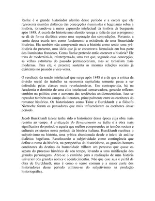 Ranke é o grande historiador alemão desse período e a escola que ele
representa mantêm distância das concepções iluministas e hegelianas sobre a
história, tornando-se a maior expressão intelectual da história da burguesia
após 1848. A escola do historicismo alemão renega a idéia de que o progresso
se dá de forma dialética como uma superação das contradições. Portanto, a
teoria dessa escola tem como fundamento a existência de uma linearidade
histórica. Ela também não compreende mais a história como sendo uma pré-
história do presente, uma idéia que já se encontrava formulada em boa parte
dos iluministas franceses. Como Ranke pretende então escrever a história? Ele
trata de modernizá-la, reinterpreta-la, uma vez que, segundo essa concepção,
as velhas estruturas do passado permaneceriam, mas se tornariam mais
modernas. Para ele, o presente sustenta as mesmas relações sociais já
existentes no passado e vice-versa.

O resultado da reação intelectual que surge após 1848 é a de que a crítica da
divisão social do trabalho na economia capitalista somente passa a ser
defendida pelas classes mais revolucionárias. Em contrapartida, há na
Academia o domínio de uma elite intelectual conservadora, gerando reflexos
também na política com o aumento das tendências antidemocráticas. Isso se
reproduz também no campo da literatura, principalmente entre os escritores do
romance histórico. Os historiadores como Taine e Burckhardt e o filósofo
Nietzsche foram os pensadores que mais influenciaram os escritores desse
período.

Jacob Burckhardt talvez tenha sido o historiador dessa época cuja obra mais
resistiu ao tempo. A civilização do Renascimento na Itália é a obra mais
significativa do período e aquela que melhor compreendeu as tensões sociais e
culturais existentes nesse período da história italiana. Burckhardt recoloca o
subjetivismo na história, uma prática abandonada desde o início da análise
dialética hegeliana. Recolocando a subjetividade como contingência que
define o rumo da história, na perspectiva do historicismo, os grandes homens
condutores do destino da humanidade trilham um percurso que quase os
separa do processo histórico de seu tempo, levando a uma mitificação dos
grandes personagens. Abre-se o caminho para a realização de uma história
universal dos grandes nomes e acontecimentos. Não que esse seja o perfil da
obra de Burckhardt, mas é como o senso comum e a maior parte dos
historiadores desse período utilizou-se do subjetivismo na produção
historiográfica.
 