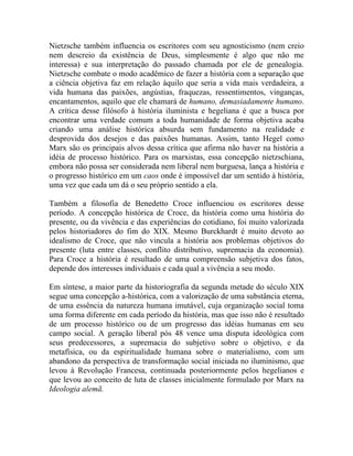 Nietzsche também influencia os escritores com seu agnosticismo (nem creio
nem descreio da existência de Deus, simplesmente é algo que não me
interessa) e sua interpretação do passado chamada por ele de genealogia.
Nietzsche combate o modo acadêmico de fazer a história com a separação que
a ciência objetiva faz em relação àquilo que seria a vida mais verdadeira, a
vida humana das paixões, angústias, fraquezas, ressentimentos, vinganças,
encantamentos, aquilo que ele chamará de humano, demasiadamente humano.
A crítica desse filósofo à história iluminista e hegeliana é que a busca por
encontrar uma verdade comum a toda humanidade de forma objetiva acaba
criando uma análise histórica absurda sem fundamento na realidade e
desprovida dos desejos e das paixões humanas. Assim, tanto Hegel como
Marx são os principais alvos dessa crítica que afirma não haver na história a
idéia de processo histórico. Para os marxistas, essa concepção nietzschiana,
embora não possa ser considerada nem liberal nem burguesa, lança a história e
o progresso histórico em um caos onde é impossível dar um sentido à história,
uma vez que cada um dá o seu próprio sentido a ela.

Também a filosofia de Benedetto Croce influenciou os escritores desse
período. A concepção histórica de Croce, da história como uma história do
presente, ou da vivência e das experiências do cotidiano, foi muito valorizada
pelos historiadores do fim do XIX. Mesmo Burckhardt é muito devoto ao
idealismo de Croce, que não vincula a história aos problemas objetivos do
presente (luta entre classes, conflito distributivo, supremacia da economia).
Para Croce a história é resultado de uma compreensão subjetiva dos fatos,
depende dos interesses individuais e cada qual a vivência a seu modo.

Em síntese, a maior parte da historiografia da segunda metade do século XIX
segue uma concepção a-histórica, com a valorização de uma substância eterna,
de uma essência da natureza humana imutável, cuja organização social toma
uma forma diferente em cada período da história, mas que isso não é resultado
de um processo histórico ou de um progresso das idéias humanas em seu
campo social. A geração liberal pós 48 vence uma disputa ideológica com
seus predecessores, a supremacia do subjetivo sobre o objetivo, e da
metafísica, ou da espiritualidade humana sobre o materialismo, com um
abandono da perspectiva de transformação social iniciada no iluminismo, que
levou à Revolução Francesa, continuada posteriormente pelos hegelianos e
que levou ao conceito de luta de classes inicialmente formulado por Marx na
Ideologia alemã.
 