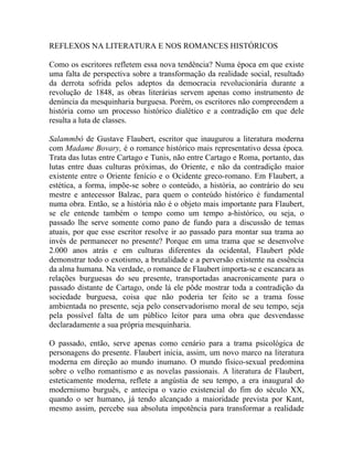 REFLEXOS NA LITERATURA E NOS ROMANCES HISTÓRICOS

Como os escritores refletem essa nova tendência? Numa época em que existe
uma falta de perspectiva sobre a transformação da realidade social, resultado
da derrota sofrida pelos adeptos da democracia revolucionária durante a
revolução de 1848, as obras literárias servem apenas como instrumento de
denúncia da mesquinharia burguesa. Porém, os escritores não compreendem a
história como um processo histórico dialético e a contradição em que dele
resulta a luta de classes.

Salammbó de Gustave Flaubert, escritor que inaugurou a literatura moderna
com Madame Bovary, é o romance histórico mais representativo dessa época.
Trata das lutas entre Cartago e Tunis, não entre Cartago e Roma, portanto, das
lutas entre duas culturas próximas, do Oriente, e não da contradição maior
existente entre o Oriente fenício e o Ocidente greco-romano. Em Flaubert, a
estética, a forma, impõe-se sobre o conteúdo, a história, ao contrário do seu
mestre e antecessor Balzac, para quem o conteúdo histórico é fundamental
numa obra. Então, se a história não é o objeto mais importante para Flaubert,
se ele entende também o tempo como um tempo a-histórico, ou seja, o
passado lhe serve somente como pano de fundo para a discussão de temas
atuais, por que esse escritor resolve ir ao passado para montar sua trama ao
invés de permanecer no presente? Porque em uma trama que se desenvolve
2.000 anos atrás e em culturas diferentes da ocidental, Flaubert pôde
demonstrar todo o exotismo, a brutalidade e a perversão existente na essência
da alma humana. Na verdade, o romance de Flaubert importa-se e escancara as
relações burguesas do seu presente, transportadas anacronicamente para o
passado distante de Cartago, onde lá ele pôde mostrar toda a contradição da
sociedade burguesa, coisa que não poderia ter feito se a trama fosse
ambientada no presente, seja pelo conservadorismo moral de seu tempo, seja
pela possível falta de um público leitor para uma obra que desvendasse
declaradamente a sua própria mesquinharia.

O passado, então, serve apenas como cenário para a trama psicológica de
personagens do presente. Flaubert inicia, assim, um novo marco na literatura
moderna em direção ao mundo inumano. O mundo físico-sexual predomina
sobre o velho romantismo e as novelas passionais. A literatura de Flaubert,
esteticamente moderna, reflete a angústia de seu tempo, a era inaugural do
modernismo burguês, e antecipa o vazio existencial do fim do século XX,
quando o ser humano, já tendo alcançado a maioridade prevista por Kant,
mesmo assim, percebe sua absoluta impotência para transformar a realidade
 