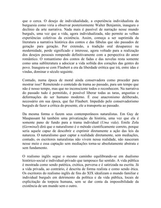 que o cerca. O desejo de individualidade, a experiência individualista da
burguesia como viria a observar posteriormente Walter Benjamin, inaugura o
declínio da arte narrativa. Nada mais é passível de narração nesse mundo
burguês, uma vez que a vida, agora individualizada, não permite as velhas
experiências coletivas da existência. Assim, começa a ser suprimida da
literatura a narrativa histórica dos contos e das fábulas que são passados de
geração para geração. Por extensão, a tradição oral desaparece na
modernidade, perde significado e interesse, agora voltado para a realização
dos desejos pessoais rompendo definitivamente com a perspectiva do amor
romântico. O romantismo dos contos de fadas e das novelas resta somente
como uma subliteratura a adocicar a vida sofrida dos corações das gentes do
povo. Inaugura-se com Flaubert a era da liberdade erótica que irá, entre idas e
vindas, dominar o século seguinte.

Contudo, numa época de moral ainda conservadora como proceder para
mostrar isso? Remetendo o conteúdo da trama ao passado, para um tempo que
não é nosso tempo, mas que no inconsciente todos o reconhecem. Na narrativa
do passado tudo é permitido, é possível liberar todas as taras, angustias e
deformações do ser humano moderno. É esse anacronismo deliberado,
necessário em sua época, que faz Flaubert. Impedido pelo conservadorismo
burguês de fazer a crítica do presente, ele a transporta ao passado.

Da mesma forma o fazem seus contemporâneos naturalistas. Em Guy de
Maupassant há também uma privatização da história, uma vez que ela é
somente pano de fundo para a trama individual (Uma vida). Emile Zola
(Germinal) dirá que o naturalismo é o método cientificamente correto, porque
seria aquele capaz de descobrir e exprimir diretamente a ação das leis da
natureza. O naturalismo quer captar a realidade diretamente, sem mediações,
contudo, os escritores naturalistas não vivem nessa realidade, não nasceram
nesse meio e essa captação sem mediações torna-se absolutamente abstrata e
sem fundamento.

O realismo inglês segue o mesmo caminho equilibrando-se em dualismo
histórico-social e individual-privado que tampouco faz sentido. A vida pública
é mostrada como sendo patética, exótica, perversa e é satirizada na escrita. Já
a vida privada, ao contrário, é descrita de forma realista e como sendo ética.
Os escritores do realismo inglês de fins do XIX idealizam o mundo familiar e
individual burguês em detrimento da política e da vida pública, locais de
explicitação da torpeza humana, sem se dar conta da impossibilidade da
existência de um mundo sem o outro.
 
