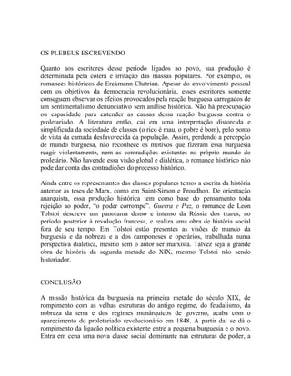 OS PLEBEUS ESCREVENDO

Quanto aos escritores desse período ligados ao povo, sua produção é
determinada pela cólera e irritação das massas populares. Por exemplo, os
romances históricos de Erckmann-Chatrian. Apesar do envolvimento pessoal
com os objetivos da democracia revolucionária, esses escritores somente
conseguem observar os efeitos provocados pela reação burguesa carregados de
um sentimentalismo denunciativo sem análise histórica. Não há preocupação
ou capacidade para entender as causas dessa reação burguesa contra o
proletariado. A literatura então, cai em uma interpretação distorcida e
simplificada da sociedade de classes (o rico é mau, o pobre é bom), pelo ponto
de vista da camada desfavorecida da população. Assim, perdendo a percepção
de mundo burguesa, não reconhece os motivos que fizeram essa burguesia
reagir violentamente, nem as contradições existentes no próprio mundo do
proletário. Não havendo essa visão global e dialética, o romance histórico não
pode dar conta das contradições do processo histórico.

Ainda entre os representantes das classes populares temos a escrita da história
anterior às teses de Marx, como em Saint-Simon e Proudhon. De orientação
anarquista, essa produção histórica tem como base do pensamento toda
rejeição ao poder, “o poder corrompe”. Guerra e Paz, o romance de Leon
Tolstoi descreve um panorama denso e intenso da Rússia dos tzares, no
período posterior à revolução francesa, e realiza uma obra de história social
fora de seu tempo. Em Tolstoi estão presentes as visões de mundo da
burguesia e da nobreza e a dos camponeses e operários, trabalhada numa
perspectiva dialética, mesmo sem o autor ser marxista. Talvez seja a grande
obra de história da segunda metade do XIX, mesmo Tolstoi não sendo
historiador.


CONCLUSÃO

A missão histórica da burguesia na primeira metade do século XIX, de
rompimento com as velhas estruturas do antigo regime, do feudalismo, da
nobreza da terra e dos regimes monárquicos de governo, acaba com o
aparecimento do proletariado revolucionário em 1848. A partir daí se dá o
rompimento da ligação política existente entre a pequena burguesia e o povo.
Entra em cena uma nova classe social dominante nas estruturas de poder, a
 