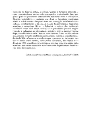 burguesia, no lugar da antiga, a nobreza. Quando a burguesia consolida-se
como classe dominante termina assim, o seu projeto revolucionário. Com isso,
grande parte do pensamento anteriormente dominante entre os intelectuais,
filósofos, historiadores e escritores, que desde o iluminismo municiaram
teórica e artisticamente a burguesia com uma concepção transformadora da
realidade social retiraram-se de cena. À exceção das correntes neo-hegelianas,
marxistas e anarquistas (Stirner e Bakunin), a maioria dos intelectuais
acadêmicos dessa nova época vinculou-se ao pensamento político burguês
vencedor e rechaçaram as interpretações anteriores sobre o desenvolvimento
do processo histórico e social. Nasce o positivismo na França e o historicismo
na Alemanha, correntes acadêmicas dominantes na Europa da segunda metade
do século XIX. Afirmam-se em solo europeu e passam a ser exportadas para
todo o mundo como modelo, como padrão acadêmico, pelo menos até a
década de 1930, uma ideologia histórica que será tida como reacionária pelos
marxistas, pelo menos em relação aos últimos anos do pensamento iluminista
e do início da modernidade.


               Carlo Romani (Professor de Mundo Contemporâneo, História/UNIRIRO)
 