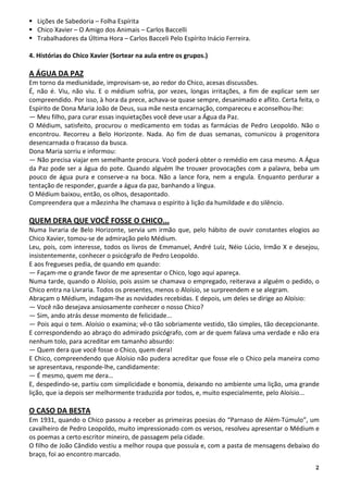2
Lições de Sabedoria – Folha Espírita
Chico Xavier – O Amigo dos Animais – Carlos Baccelli
Trabalhadores da Última Hora – Carlos Bacceli Pelo Espírito Inácio Ferreira.
4. Histórias do Chico Xavier (Sortear na aula entre os grupos.)
A ÁGUA DA PAZ
Em torno da mediunidade, improvisam-se, ao redor do Chico, acesas discussões.
É, não é. Viu, não viu. E o médium sofria, por vezes, longas irritações, a fim de explicar sem ser
compreendido. Por isso, à hora da prece, achava-se quase sempre, desanimado e aflito. Certa feita, o
Espírito de Dona Maria João de Deus, sua mãe nesta encarnação, compareceu e aconselhou-lhe:
— Meu filho, para curar essas inquietações você deve usar a Água da Paz.
O Médium, satisfeito, procurou o medicamento em todas as farmácias de Pedro Leopoldo. Não o
encontrou. Recorreu a Belo Horizonte. Nada. Ao fim de duas semanas, comunicou à progenitora
desencarnada o fracasso da busca.
Dona Maria sorriu e informou:
— Não precisa viajar em semelhante procura. Você poderá obter o remédio em casa mesmo. A Água
da Paz pode ser a água do pote. Quando alguém lhe trouxer provocações com a palavra, beba um
pouco de água pura e conserve-a na boca. Não a lance fora, nem a engula. Enquanto perdurar a
tentação de responder, guarde a água da paz, banhando a língua.
O Médium baixou, então, os olhos, desapontado.
Compreendera que a mãezinha lhe chamava o espírito à lição da humildade e do silêncio.
QUEM DERA QUE VOCÊ FOSSE O CHICO...
Numa livraria de Belo Horizonte, servia um irmão que, pelo hábito de ouvir constantes elogios ao
Chico Xavier, tomou-se de admiração pelo Médium.
Leu, pois, com interesse, todos os livros de Emmanuel, André Luiz, Néio Lúcio, Irmão X e desejou,
insistentemente, conhecer o psicógrafo de Pedro Leopoldo.
E aos fregueses pedia, de quando em quando:
— Façam-me o grande favor de me apresentar o Chico, logo aqui apareça.
Numa tarde, quando o Aloísio, pois assim se chamava o empregado, reiterava a alguém o pedido, o
Chico entra na Livraria. Todos os presentes, menos o Aloísio, se surpreendem e se alegram.
Abraçam o Médium, indagam-lhe as novidades recebidas. E depois, um deles se dirige ao Aloísio:
— Você não desejava ansiosamente conhecer o nosso Chico?
— Sim, ando atrás desse momento de felicidade...
— Pois aqui o tem. Aloísio o examina; vê-o tão sobriamente vestido, tão simples, tão decepcionante.
E correspondendo ao abraço do admirado psicógrafo, com ar de quem falava uma verdade e não era
nenhum tolo, para acreditar em tamanho absurdo:
— Quem dera que você fosse o Chico, quem dera!
E Chico, compreendendo que Aloísio não pudera acreditar que fosse ele o Chico pela maneira como
se apresentava, responde-lhe, candidamente:
— É mesmo, quem me dera…
E, despedindo-se, partiu com simplicidade e bonomia, deixando no ambiente uma lição, uma grande
lição, que ia depois ser melhormente traduzida por todos, e, muito especialmente, pelo Aloísio...
O CASO DA BESTA
Em 1931, quando o Chico passou a receber as primeiras poesias do “Parnaso de Além-Túmulo”, um
cavalheiro de Pedro Leopoldo, muito impressionado com os versos, resolveu apresentar o Médium e
os poemas a certo escritor mineiro, de passagem pela cidade.
O filho de João Cândido vestiu a melhor roupa que possuía e, com a pasta de mensagens debaixo do
braço, foi ao encontro marcado.
 