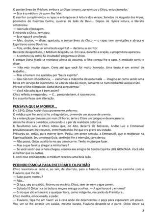 3
O conterrâneo do Médium, embora católico romano, apresentou o Chico, entusiasmado:
— Este é o médium de quem lhe falei.
O escritor cumprimentou o rapaz e entregou-se à leitura dos versos. Sonetos de Augusto dos Anjos,
poemetos de Casimiro Cunha, quadras de João de Deus... Depois de rápida leitura, o literato
sentenciou:
— Isso tudo é bobagem.
E mirando o Chico, rematou:
— Este rapaz é uma besta.
— Mas, doutor, — disse, agastado, o conterrâneo do Chico — o rapaz tem convicções e abraça o
Espiritismo como Doutrina.
— Pois, então, deve ser uma besta espírita! — declarou o escritor.
Bastante desapontado, o Médium despediu-se. Em casa, durante a oração, a progenitora apareceu.
— A senhora viu como fui insultado? perguntou o Chico.
E porque Dona Maria se revelasse alheia ao assunto, o filho contou-lhe o caso. A entidade sorriu e
disse:
— Não vejo insulto algum. Creio até que você foi muito honrado. Uma besta é um animal de
trabalho...
— Mas o homem me apelidou por “besta espírita”.
— Isso não tem importância, — exclamou a mãezinha desencarnada — imagine-se como sendo uma
besta em serviço do Espiritismo. Se a besta não dá coices, converte-se num elemento valioso e útil.
Porque o filho silenciasse, Dona Maria acrescentou:
— Você não acha que é bem assim?
Chico refletiu e respondeu: — É... pensando bem, é isso mesmo.
E o assunto ficou sem alteração.
PENSAVA QUE IA MORRER...
Em 1940, Chico Xavier ficou gravemente enfermo.
O médico que lhe assistia fez o diagnóstico, prevendo um ataque de uremia.
Se a retenção perdurasse por mais 24 horas, teria o Chico um colapso e desencarnaria.
Assim lhe dissera o médico, colocando-o a par da realidade dolorosa.
O facultativo saiu e Chico notou que, do Alto, Bezerra de Menezes, André Luiz e Emmanuel
providenciavam-lhe recursos, entremostrando-lhe que era grave seu estado.
Preparou-se, então, para morrer bem. Pediu, em prece sentida, a Emmanuel, que o recebesse na
Espiritualidade. Seu amoroso Guia, sentindo-lhe a intenção, considerou:
— Não posso, Chico, auxiliá-lo no seu desencarne. Tenho muito que fazer.
— Mas o que farei se chegar a minha hora?
— Se você sentir que a hora chegou, recorra aos amigos do Centro Espírita LUIZ GONZAGA. Você não
é melhor que os outros.
E, com esse ensinamento, o médium recebeu uma bela lição.
PEDINDO ESMOLA PARA ENTERRAR O EX-PATRÃO
Chico levantara-se cedo e, ao sair, de charrete, para a Fazenda, encontra-se no caminho com o
Flaviano, que lhe diz:
— Sabe quem morreu?
— Não…
— O Juca, seu ex-patrão. Morreu na miséria, Chico, sem ter nem o que comer.
— Coitado! E Chico tira do bolso o lenço e enxuga os olhos. — A que horas é o enterro?
— Creio que vão enterrá-lo a qualquer hora, como indigente, no caixão da Prefeitura…
Chico medita, emocionado, e pede:
— Flaviano, faça-me um favor: vá à casa onde ele desencarnou e peça para esperarem um pouco.
Vou ver se lhe arranjo um caixão, mesmo barato. Flaviano despede-se e parte. Chico desce da
 