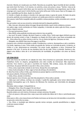 charrete. Manda um recado para seu Chefe. Recorda seu ex-patrão, figura humilde de bom servidor,
que tanto bem lhe fizera. E ali mesmo, no caminho, envia uma prece a Jesus: “Senhor, trata-se de
meu ex-patrão, a quem tanto devo; que me socorreu nos momentos mais angustiosos; que me deu
emprego com o qual socorri minha família; que tanto sofreu por minha causa. Que eu lhe pague, em
parte, a gratidão que lhe devo. Ajude-me, Senhor”.
E, tirando o chapéu da cabeça e virando-o de copa para baixo, à guisa de sacola, foi bater de porta
em porta, pedindo uma esmola para comprar um caixão para enterrar o extinto amigo.
Daí a pouco, toda Pedro Leopoldo sabia do sucedido e estava perplexa, senão comovida com o ato do
Chico.
Seu pai soube e veio ao seu encontro, tentando demovê-lo daquele peditório.
— Não, meu pai, não posso deixar de pagar tão grande dívida a quem tanto colaborou conosco.
Um pobre cego, muito conhecido em Pedro Leopoldo, é inteirado da nobre ação do Chico, a quem
estima. Esbarra com ele:
— Por que tanta pressa, Chico?
— Meu NEGO, estou pedindo esmolas para enterrar meu ex-patrão.
— Seu Juca? Já soube. Coitado, tão bom! Espere aí, então, Chico. Tenho aqui algum dinheiro que me
deram de esmolas ontem e hoje. E despejou no chapéu do Chico tudo o que havia arrecadado ate
ali... Chico olhou-lhe os olhos mortos e sem luz. Viu-os cheios de lágrimas. Comoveu-se mais.
— Obrigado, meu NEGO! Que Jesus lhe pague o sacrifício.
Comprou com o dinheiro esmolado o caixão. Providenciou o enterro. Acompanhou-o até o cemitério.
E já tarde, regressou à casa. Tinha vivido um grande dia. Sentou-se à entrada da porta. Lá dentro, os
irmãos e o pai, observavam-no comovidos. Em prece muda, agradeceu a Jesus. Emmanuel lhe
aparece e lhe sorri. O sorriso de seu bondoso Guia lhe diz tudo. Chico o entende. Ganhara o dia,
pagara uma dívida e dera de si um testemunho de humildade, de gratidão e de amor ao Divino
Mestre.

VÁ COM DEUS
Eram oito horas da manhã de um sábado de maio. Chico levantara-se apressado. Dormira demais.
Trabalhara muito na véspera, psicografando uma obra erudita de Emmanuel. Não esperara a
charrete. Fora mesmo a pé para o escritório da Fazenda. Não andava, voava, tão velozmente
caminhava. Ao passar defronte à casa de D. Alice, esta o chama:
— Chico, estou esperando-o desde às seis horas. Desejo-lhe uma explicação.
— Estou muito atrasado, D. Alice. Logo na hora do almoço, lhe atenderei.
D. Alice fica triste e olha o irmão, que retomara os passos ligeiros a caminho do serviço.
Um pouco adiante, Emmanuel lhe diz:
— Volte, Chico, atende à irmã Alice.
Gastará apenas cinco minutos, que não irão prejudicá-lo. Chico volta e atende.
— Sabia que você voltava, conheço seu coração. E pede-lhe explicação como tomar determinado
remédio homeopático que o Dr. Bezerra de Menezes lhe receitara, por intermédio do abnegado
Médium.
Atendida, toda se alegra. E despedindo-se:
— Obrigada, Chico. Deus lhe pague! Vá com Deus!
Chico parte apressado. Quer recobrar os minutos perdidos.
Quando andara uns cem metros, Emmanuel, sempre amoroso, lhe pede:
— Pare um pouco e olhe para trás e veja o que está saindo dos lábios de D. Alice e caminhando para
você.
Chico para e olha: uma massa branca de fluidos luminosos sai da boca da irmã atendida e encaminha-
se para ele e entra-lhe no corpo...
— Viu, Chico, o resultado que obtemos quando somos serviçais, quando possibilitamos a alegria
cristã aos nossos irmãos?
E concluiu:

                                                                                                   4
 