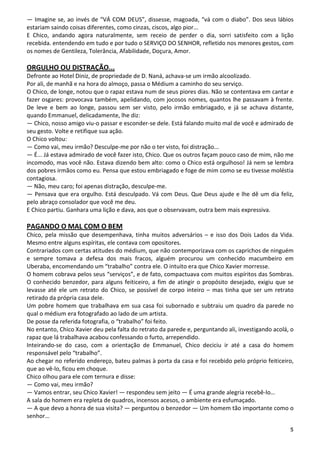 — Imagine se, ao invés de “VÁ COM DEUS”, dissesse, magoada, “vá com o diabo”. Dos seus lábios
estariam saindo coisas diferentes, como cinzas, ciscos, algo pior...
E Chico, andando agora naturalmente, sem receio de perder o dia, sorri satisfeito com a lição
recebida. entendendo em tudo e por tudo o SERVIÇO DO SENHOR, refletido nos menores gestos, com
os nomes de Gentileza, Tolerância, Afabilidade, Doçura, Amor.

ORGULHO OU DISTRAÇÃO...
Defronte ao Hotel Diniz, de propriedade de D. Naná, achava-se um irmão alcoolizado.
Por ali, de manhã e na hora do almoço, passa o Médium a caminho do seu serviço.
O Chico, de longe, notou que o rapaz estava num de seus piores dias. Não se contentava em cantar e
fazer osgares: provocava também, apelidando, com jocosos nomes, quantos lhe passavam à frente.
De leve e bem ao longe, passou sem ser visto, pelo irmão embriagado, e já se achava distante,
quando Emmanuel, delicadamente, lhe diz:
— Chico, nosso amigo viu-o passar e esconder-se dele. Está falando muito mal de você e admirado de
seu gesto. Volte e retifique sua ação.
O Chico voltou:
— Como vai, meu irmão? Desculpe-me por não o ter visto, foi distração...
— É... Já estava admirado de você fazer isto, Chico. Que os outros façam pouco caso de mim, não me
incomodo, mas você não. Estava dizendo bem alto: como o Chico está orgulhoso! Já nem se lembra
dos pobres irmãos como eu. Pensa que estou embriagado e foge de mim como se eu tivesse moléstia
contagiosa.
— Não, meu caro; foi apenas distração, desculpe-me.
— Pensava que era orgulho. Está desculpado. Vá com Deus. Que Deus ajude e lhe dê um dia feliz,
pelo abraço consolador que você me deu.
E Chico partiu. Ganhara uma lição e dava, aos que o observavam, outra bem mais expressiva.

PAGANDO O MAL COM O BEM
Chico, pela missão que desempenhava, tinha muitos adversários – e isso dos Dois Lados da Vida.
Mesmo entre alguns espíritas, ele contava com opositores.
Contrariados com certas atitudes do médium, que não contemporizava com os caprichos de ninguém
e sempre tomava a defesa dos mais fracos, alguém procurou um conhecido macumbeiro em
Uberaba, encomendando um “trabalho” contra ele. O intuito era que Chico Xavier morresse.
O homem cobrava pelos seus “serviços”, e de fato, compactuava com muitos espíritos das Sombras.
O conhecido benzedor, para alguns feiticeiro, a fim de atingir o propósito desejado, exigiu que se
levasse até ele um retrato do Chico, se possível de corpo inteiro – mas tinha que ser um retrato
retirado da própria casa dele.
Um pobre homem que trabalhava em sua casa foi subornado e subtraiu um quadro da parede no
qual o médium era fotografado ao lado de um artista.
De posse da referida fotografia, o “trabalho” foi feito.
No entanto, Chico Xavier deu pela falta do retrato da parede e, perguntando ali, investigando acolá, o
rapaz que lá trabalhava acabou confessando o furto, arrependido.
Inteirando-se do caso, com a orientação de Emmanuel, Chico deciciu ir até a casa do homem
responsável pelo “trabalho”.
Ao chegar no referido endereço, bateu palmas à porta da casa e foi recebido pelo próprio feiticeiro,
que ao vê-lo, ficou em choque.
Chico olhou para ele com ternura e disse:
— Como vai, meu irmão?
— Vamos entrar, seu Chico Xavier! — respondeu sem jeito — É uma grande alegria recebê-lo…
A sala do homem era repleta de quadros, incensos acesos, o ambiente era esfumaçado.
— A que devo a honra de sua visita? — perguntou o benzedor — Um homem tão importante como o
senhor…

                                                                                                    5
 