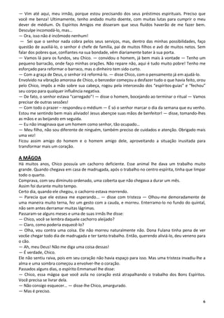 — Vim até aqui, meu irmão, porque estou precisando dos seus préstimos espirituais. Preciso que
você me benza! Ultimamente, tenho andado muito doente, com muitas lutas para cumprir o meu
dever de médium. Os Espíritos Amigos me disseram que seus fluídos haverão de me fazer bem.
Desculpe incomodá-lo, mas…
— Ora, isso não é incômodo nenhum!
 — Sei que o senhor nada cobra pelos seus serviços, mas, dentro das minhas possibilidades, faço
questão de auxiliá-lo, o senhor é chefe de família, pai de muitos filhos e avô de muitos netos. Sem
falar dos pobres que, confiantes na sua bondade, vêm diariamente bater à sua porta.
— Vamos lá para os fundos, seu Chico. — convidou o homem, já bem mais à vontade — Tenho um
pequeno barracão, onde faço minhas orações. Não repare não, aqui é tudo muito pobre! Tenho me
esforçado para reformar o barraco, mas o dinheiro tem sido curto.
— Com a graça de Deus, o senhor irá reformá-lo. — disse Chico, com o pensamento já em ajudá-lo.
Envolvido na vibração amorosa de Chico, o benzedor começou a desfazer tudo o que havia feito, orou
pelo Chico, impôs a mão sobre sua cabeça, rogou pela intercessão dos “espíritos-guias” e “fechou”
seu corpo para qualquer influência negativa.
— De fato, o senhor estava “carregado”! — disse o homem, bocejando ao terminar o ritual — Vamos
precisar de outras sessões!
— Com todo o prazer – respondeu o médium — É só o senhor marcar o dia da semana que eu venho.
Estou me sentindo bem mais aliviado! Jesus abençoe suas mãos de benfeitor! — disse, tomando-lhes
as mãos e as beijando em seguida.
— Eu não imaginava que um homem como senhor, tão ocupado…
— Meu filho, não sou diferente de ninguém, também preciso de cuidados e atenção. Obrigado mais
uma vez!
Ficou assim amigo do homem e o homem amigo dele, aproveitando a situação inusitada para
transformar mais um coração.

A MÁGOA
Há muitos anos, Chico possuía um cachorro deficiente. Esse animal lhe dava um trabalho muito
grande. Quando chegava em casa de madrugada, após o trabalho no centro espírita, tinha que limpar
todo o quarto.
Comprava, com seu diminuto ordenado, uma coberta que não chegava a durar um mês.
Assim foi durante muito tempo.
Certo dia, quando ele chegou, o cachorro estava morrendo.
— Parecia que ele estava me esperando... — disse com tristeza — Olhou-me demoradamente de
uma maneira muito terna, fez um gesto com a cauda, e morreu. Enterramo-lo no fundo do quintal,
não sem antes derramar muitas lágrimas.
Passaram-se alguns meses e uma de suas irmãs lhe disse:
— Chico, você se lembra daquele cachorro aleijado?
— Claro, como poderia esquecê-lo?
— Olha, vou contra uma coisa. Ele não morreu naturalmente não. Dona Fulana tinha pena de ver
voc6e chegar todo dia de madrugada e ter tanto trabalho. Então, querendo aliviá-lo, deu veneno para
o cão.
— Ah, meu Deus! Não me diga uma coisa dessas!
— É verdade, Chico.
Ele não sentiu raiva, pois em seu coração não havia espaço para isso. Mas uma tristeza invadiu-lhe a
alma e uma sombra começou a envolver-lhe o coração.
Passados alguns dias, o espírito Emmanuel lhe disse:
— Chico, essa mágoa que você asila no coração está atrapalhando o trabalho dos Bons Espíritos.
Você precisa se livrar dela.
— Não consigo esquecer… — disse-lhe Chico, amargurado.
— Mas é preciso.

                                                                                                  6
 