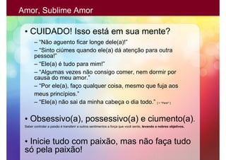 Amor, Sublime Amor

 • CUIDADO! Isso está em sua mente?
       – “Não aguento ficar longe dele(a)!”
       – “Sinto ciúmes quando ele(a) dá atenção para outra
       pessoa!”
       – “Ele(a) é tudo para mim!”
       – “Algumas vezes não consigo comer, nem dormir por
       causa do meu amor.”
       – “Por ele(a), faço qualquer coisa, mesmo que fuja aos
       meus princípios.”
       – “Ele(a) não sai da minha cabeça o dia todo.” [ > “Pare!” ]

 • Obsessivo(a), possessivo(a) e ciumento(a).
 Saber controlar a paixão é transferir a outros sentimentos a força que você sente, levando a nobres objetivos.




 • Inicie tudo com paixão, mas não faça tudo
 só pela paixão!
 