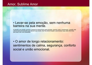 Amor, Sublime Amor




   • Levar-se pela emoção, sem nenhuma
   barreira na sua mente.
   A atração vira paixão quando a pessoa se deixa levar pela emoção, quando nutre o sentimento, quando não
   coloca nenhuma barreira para ele em sua mente. Daí fica difícil romper e administrar esse afeto tão forte,
   que pode virar uma obsessão.




   • O amor de longo relacionamento:
   sentimentos de calma, segurança, conforto
   social e união emocional.
 