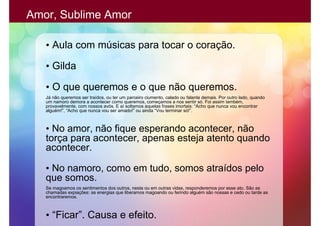 Amor, Sublime Amor

   • Aula com músicas para tocar o coração.

   • Gilda

   • O que queremos e o que não queremos.
   Já não queremos ser traídos, ou ter um parceiro ciumento, calado ou falante demais. Por outro lado, quando
   um namoro demora a acontecer como queremos, começamos a nos sentir só. Foi assim também,
   provavelmente, com nossos avós. E aí soltamos aquelas frases imortais: “Acho que nunca vou encontrar
   alguém!”, “Acho que nunca vou ser amado!” ou ainda “Vou terminar só!”.



   • No amor, não fique esperando acontecer, não
   torça para acontecer, apenas esteja atento quando
   acontecer.

   • No namoro, como em tudo, somos atraídos pelo
   que somos.
   Se magoamos os sentimentos dos outros, nesta ou em outras vidas, responderemos por esse ato. São as
   chamadas expiações: as energias que liberamos magoando ou ferindo alguém são nossas e cedo ou tarde as
   encontraremos.



   • “Ficar”. Causa e efeito.
 