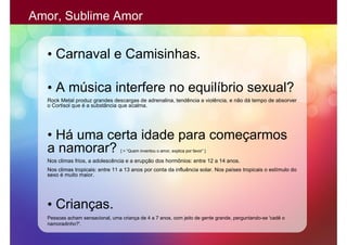 Amor, Sublime Amor


  • Carnaval e Camisinhas.

  • A música interfere no equilíbrio sexual?
  Rock Metal produz grandes descargas de adrenalina, tendência a violência, e não dá tempo de absorver
  o Cortisol que é a substância que acalma.




  • Há uma certa idade para começarmos
  a namorar?                     [ > “Quem inventou o amor, explica por favor” ]

  Nos climas frios, a adolescência e a erupção dos hormônios: entre 12 a 14 anos.
  Nos climas tropicais: entre 11 a 13 anos por conta da influência solar. Nos países tropicais o estímulo do
  sexo é muito maior.




  • Crianças.
  Pessoas acham sensacional, uma criança de 4 a 7 anos, com jeito de gente grande, perguntando-se 'cadê o
  namoradinho?'.
 