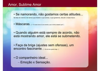 Amor, Sublime Amor

  • Se namorando, não gostamos certas atitudes...
  Na fase de namoro nós temos que mostrar o que somos, o que gostamos, discutir o nosso futuro.



  • Máscaras.               [ > “O nosso amor é uma mentira, que a minha vaidade quer” ]




  • Quando alguém está sempre de acordo, não
  está mostrando amor, ele está se submetendo.

  • Faça da briga (ajustes sem ofensas), um
  encontro fascinante.                            [ > Se de dia a gente briga... ]




  • O companheiro ideal...
     – Emoção x Sensação.
 
