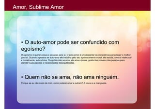Amor, Sublime Amor




  • O auto-amor pode ser confundido com
  egoísmo?
  O egoísmo é querer coisas e pessoas para si. O auto-amor é um despertar da consciência para eleger o melhor
  para si. Quando a pessoa se auto-ama ele trabalha pelo seu aprimoramento moral, ele estuda, cresce intelectual
  e moralmente, evita vícios. O egoísta não se ama, ele ama a posse, gosta das coisas e das pessoas para
  atender suas paixões e necessidades desequilibradas.




  • Quem não se ama, não ama ninguém.
  Porque se eu não cuido de mim, como poderei amar a outrem? A couve e a mangueira.
 