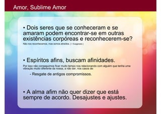 Amor, Sublime Amor


   • Dois seres que se conheceram e se
   amaram podem encontrar-se em outras
   existências corpóreas e reconhecerem-se?
   Não nos reconhecemos, mas somos atraídos. [ > Exagerado ]




   • Espíritos afins, buscam afinidades.
   Por isso não conseguimos ficar muito tempo nos relacionando com alguém que tenha uma
   vibração muito diferente da nossa, a não ser, nos casos de:

         - Resgate de antigos compromissos.



   • A alma afim não quer dizer que está
   sempre de acordo. Desajustes e ajustes.
 