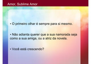 Amor, Sublime Amor




 • O primeiro olhar é sempre para si mesmo.


 • Não adianta querer que a sua namorada seja
 como a sua amiga, ou a atriz da novela.


 • Você está crescendo?
 