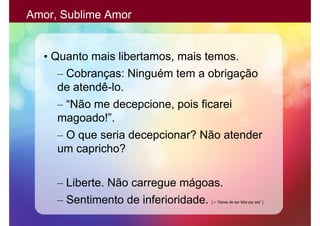 Amor, Sublime Amor


  • Quanto mais libertamos, mais temos.
     – Cobranças: Ninguém tem a obrigação
     de atendê-lo.
     – “Não me decepcione, pois ficarei
     magoado!”.
     – O que seria decepcionar? Não atender
     um capricho?

     – Liberte. Não carregue mágoas.
     – Sentimento de inferioridade.
                                 [ > “Deixe de ser feliz por ela” ]
 