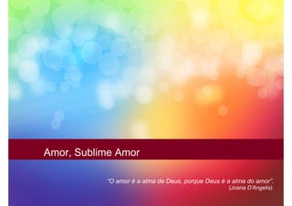 Amor, Sublime Amor

           “O amor é a alma de Deus, porque Deus é a alma do amor”.
                                                   (Joana D'Angelis).
 