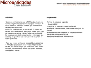 Resumo: Já temos conhecimento que  a NCM se baseia em em normas simplificadas e direccionadas para empresas de micro dimensão. Sabemos também que essas normas se designam por NC-ME. Esta aula será dedicada ao estudo dos 18 pontos da NC-ME. Não pretendemos realizar um estudo minucioso ou exaustivo da norma, mas sim saber como consultá-las para que mais facilmente encontre a informação que satisfaça as questões que eventualmente  surgiram no nosso quotidiano.  Para isso vamos conhecer a  aplicabilidade, objectivos e definições patentes em cada um dos 18 pontos da NC-ME. Ao mesmo tempo que analisamos estes pontos estamos intrinsecamente a reter conceitos e princípios associados à norma. Objectivos:  No final da aula será capaz de:  Definir NC-ME Identificar os objectivos gerais das NC-ME Identificar a aplicabilidade, objectivos e definições da NC-ME  Saber pesquisar e interpretar os vários tratamentos técnicos enunciados na norma Reconhecer as normas Interpretativas 