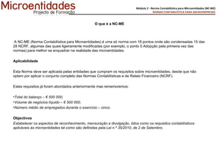 O que é a NC-ME   A NC-ME (Norma Contabilística para Microentidades) é uma só norma com 18 pontos onde são condensadas 15 das 28 NCRF, algumas das quais ligeiramente modificadas (por exemplo, o ponto 5 Adopção pela primeira vez das normas) para melhor se enquadrar na realidade das microentidades. Aplicabilidade Esta Norma deve ser aplicada pelas entidades que cumpram os requisitos sobre microentidades, desde que não optem por aplicar o conjunto completo das Normas Contabilísticas e de Relato Financeiro (NCRF).   Estes requisitos já foram abordados anteriormente mas rememoremos:   Total do balanço – € 500 000; Volume de negócios líquido – € 500 000; Número médio de empregados durante o exercício – cinco. Objectivos Estabelecer os aspectos de reconhecimento, mensuração e divulgação, tidos como os requisitos contabilísticos aplicáveis às microentidades tal como são definidas pela Lei n.º 35/2010, de 2 de Setembro. 