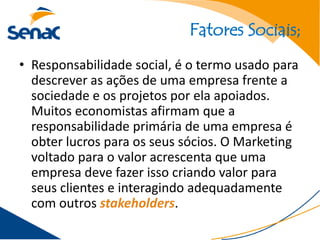 Fatores Sociais;
• Responsabilidade social, é o termo usado para
  descrever as ações de uma empresa frente a
  sociedade e os projetos por ela apoiados.
  Muitos economistas afirmam que a
  responsabilidade primária de uma empresa é
  obter lucros para os seus sócios. O Marketing
  voltado para o valor acrescenta que uma
  empresa deve fazer isso criando valor para
  seus clientes e interagindo adequadamente
  com outros stakeholders.
 