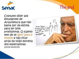The end
Costumo dizer aos
estudantes de
Arquitetura que não
basta sair da escola
para ser bom
profissional. O sujeito
tem de se abrir para o
mundo e não ficar
atrás da visão estreita
dos especialistas.
(OSCAR NIEMEYER)
 