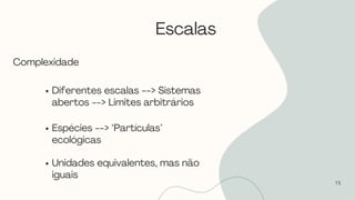 Escalas
15
Complexidade
Diferentes escalas --> Sistemas
abertos --> Limites arbitrários
Espécies --> ‘Partículas’
ecológicas
Unidades equivalentes, mas não
iguais
 