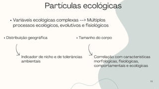 19
Variáveis ecológicas complexas --> Múltiplos
processos ecológicos, evolutivos e fisiológicos
Distribuição geográfica
Indicador de nicho e de tolerâncias
ambientais
Tamanho do corpo
Correlação com características
morfológicas, fisiológicas,
comportamentais e ecológicas
Partículas ecológicas
 