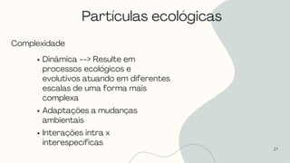 21
Complexidade
Dinâmica --> Resulte em
processos ecológicos e
evolutivos atuando em diferentes
escalas de uma forma mais
complexa
Adaptações a mudanças
ambientais
Interações intra x
interespecíficas
Partículas ecológicas
 