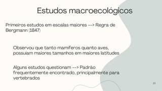 Estudos macroecológicos
23
Primeiros estudos em escalas maiores --> Regra de
Bergmann (1847)
Observou que tanto mamíferos quanto aves,
possuíam maiores tamanhos em maiores latitudes
Alguns estudos questionam --> Padrão
frequentemente encontrado, principalmente para
vertebrados
 