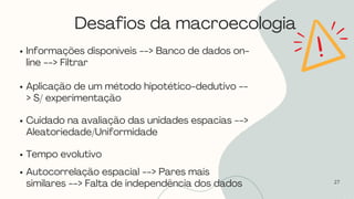 Desafios da macroecologia
27
Informações disponíveis --> Banco de dados on-
line --> Filtrar
Aplicação de um método hipotético-dedutivo --
> S/ experimentação
Cuidado na avaliação das unidades espacias -->
Aleatoriedade/Uniformidade
Tempo evolutivo
Autocorrelação espacial --> Pares mais
similares --> Falta de independência dos dados
 