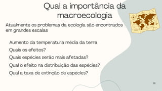 Qual a importância da
macroecologia
28
Atualmente os problemas da ecologia são encontrados
em grandes escalas
Aumento da temperatura média da terra
Quais os efeitos?
Quais espécies serão mais afetadas?
Qual o efeito na distribuição das espécies?
Qual a taxa de extinção de espécies?
 