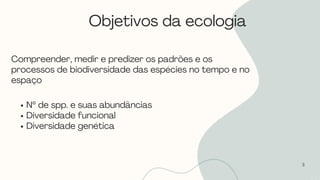 Objetivos da ecologia
3
Compreender, medir e predizer os padrões e os
processos de biodiversidade das espécies no tempo e no
espaço
Nº de spp. e suas abundâncias
Diversidade funcional
Diversidade genética
 