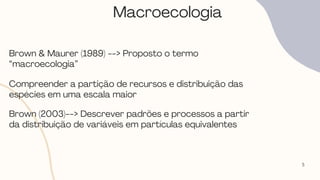 5
Macroecologia
Brown & Maurer (1989) --> Proposto o termo
“macroecologia”
Compreender a partição de recursos e distribuição das
espécies em uma escala maior
Brown (2003)--> Descrever padrões e processos a partir
da distribuição de variáveis em partículas equivalentes
 
