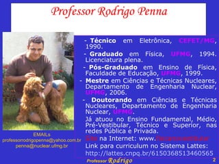 Professor Rodrigo Penna - Técnico  em Eletrônica,  CEFET/MG , 1990. - Graduado  em Física,  UFMG , 1994. Licenciatura plena. - Pós-Graduado  em Ensino de Física, Faculdade de Educação,  UFMG , 1999. - Mestre  em Ciências e Técnicas Nucleares, Departamento de Engenharia Nuclear,  UFMG , 2006. -  Doutorando  em Ciências e Técnicas Nucleares, Departamento de Engenharia Nuclear,  UFMG .  Já atuou no Ensino Fundamental, Médio, Pré-Vestibular, Técnico e Superior, nas redes Pública e Privada. Site  na Internet: www. fisicanovestibular Link para curriculum no Sistema Lattes: http://lattes.cnpq.br/6150368513460565 EMAILs [email_address] [email_address] 