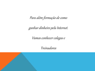 Para além formação de como
ganhar dinheiro pela Internet.
Vamos conhecer colegas e
Treinadores
 