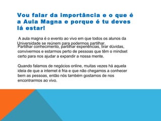 Vou falar da importância e o que é
a Aula Magna e porque é tu deves
lá estar!
A aula magna é o evento ao vivo em que todos os alunos da
Universidade se reúnem para podermos partilhar.
Partilhar conhecimento, partilhar experiências, tirar dúvidas,
convivermos e estarmos perto de pessoas que têm o mindset
certo para nos ajudar a expandir a nossa mente.
Quando falamos de negócios online, muitas vezes há aquela
ideia de que a internet é fria e que não chegamos a conhecer
bem as pessoas, então nós também gostamos de nos
encontrarmos ao vivo.
 