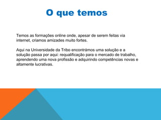 O que temos
Temos as formações online onde, apesar de serem feitas via
internet, criamos amizades muito fortes.
Aqui na Universidade da Tribo encontrámos uma solução e a
solução passa por aqui: requalificação para o mercado de trabalho,
aprendendo uma nova profissão e adquirindo competências novas e
altamente lucrativas.
 