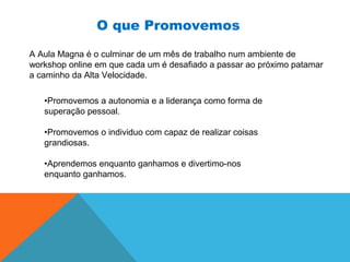 A Aula Magna é o culminar de um mês de trabalho num ambiente de
workshop online em que cada um é desafiado a passar ao próximo patamar
a caminho da Alta Velocidade.
•Promovemos a autonomia e a liderança como forma de
superação pessoal.
•Promovemos o individuo com capaz de realizar coisas
grandiosas.
•Aprendemos enquanto ganhamos e divertimo-nos
enquanto ganhamos.
O que Promovemos
 