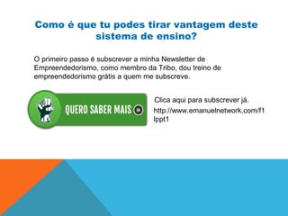 Como é que tu podes tirar vantagem deste
sistema de ensino?
O primeiro passo é subscrever a minha Newsletter de
Empreendedorismo, como membro da Tribo, dou treino de
empreendedorismo grátis a quem me subscreve.
http://www.emanuelnetwork.com/f1
lppt1
Clica aqui para subscrever já.
 