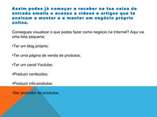 Assim podes já começar a receber na tua caixa de
entrada emails o acesso a vídeos e artigos que te
ensinam a montar e a manter um negócio próprio
online.
Consegues visualizar o que podes fazer como negócio na Internet? Aqui vai
uma lista pequena:
•Ter um blog próprio;
•Ter uma página de venda de produtos;
•Ter um canal Youtube;
•Produzir conteúdos;
•Produzir info-produtos;
•Ser promotor de produtos;
 