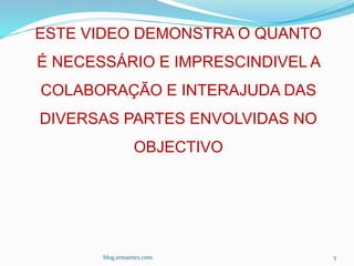 blog.ermantex.com 5
ESTE VIDEO DEMONSTRA O QUANTO
É NECESSÁRIO E IMPRESCINDIVEL A
COLABORAÇÃO E INTERAJUDA DAS
DIVERSAS PARTES ENVOLVIDAS NO
OBJECTIVO