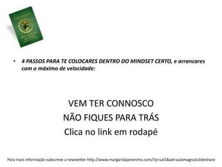 • 4 PASSOS PARA TE COLOCARES DENTRO DO MINDSET CERTO, e arrancares 
com o máximo de velocidade: 
VEM TER CONNOSCO 
NÃO FIQUES PARA TRÁS 
Clica no link em rodapé 
Para mais informação subscreve a newsletter http://www.margaridajeronimo.com/?p=sal1&ad=aulamagna1slideshare 
